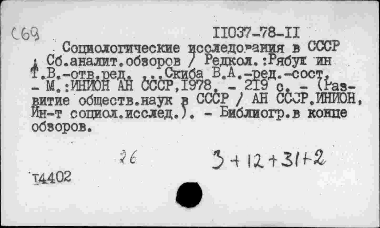 ﻿С 63	11037-78-11
Социологические исследования в СССР
1 Сб.аналит.обзоров / Редкой.:Рябух ин Т.В.-отв.ред. ...Скиба В.А.-ред.-сост.
- М.:ИЮЙН АЙ йС&РД978. - 219 о. - (Развитие обществ, наук в СССР ) АН ССОР.ИНИОН, Йн-т социол.исслед.). - Библиогр.в конце обзоров.
14402